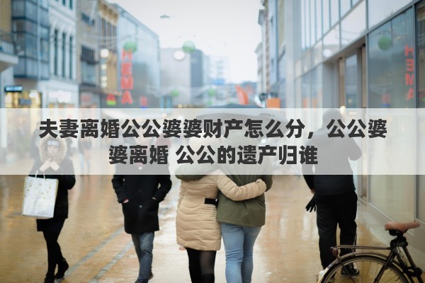 夫妻离婚公公婆婆财产怎么分，公公婆婆离婚 公公的遗产归谁