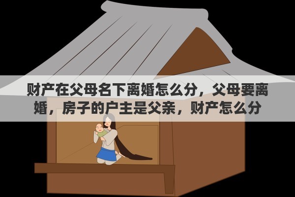财产在父母名下离婚怎么分，父母要离婚，房子的户主是父亲，财产怎么分