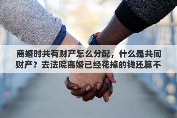 离婚时共有财产怎么分配，什么是共同财产？去法院离婚已经花掉的钱还算不算共同财产