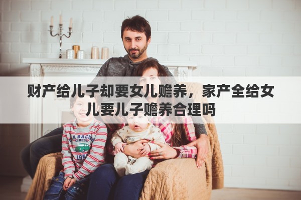 财产给儿子却要女儿赡养，家产全给女儿要儿子赡养合理吗