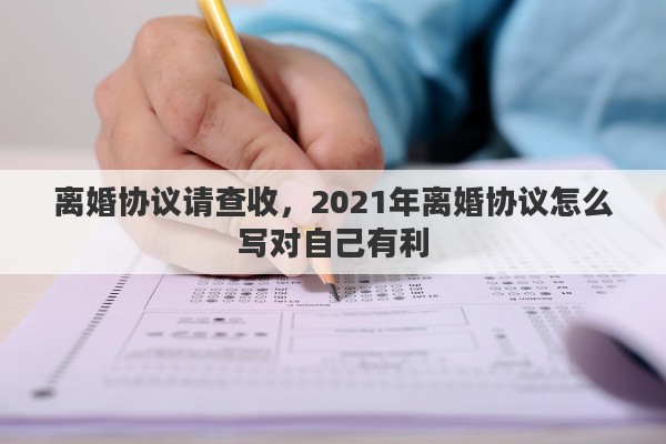 离婚协议请查收，2021年离婚协议怎么写对自己有利