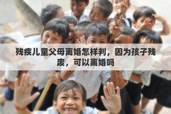 残疾儿童父母离婚怎样判，因为孩子残废，可以离婚吗