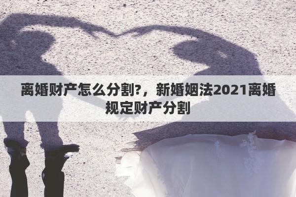 离婚财产怎么分割?，新婚姻法2021离婚规定财产分割