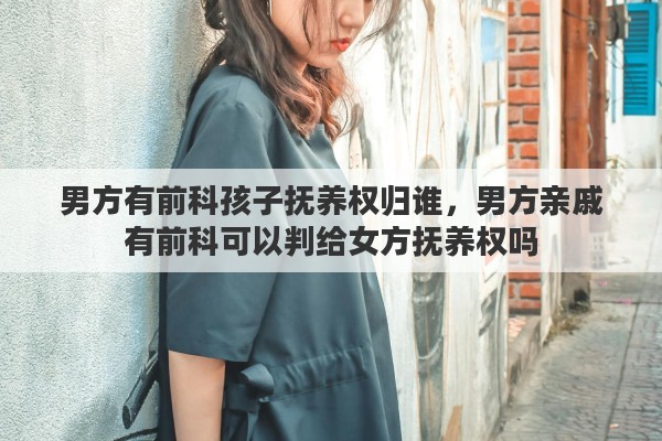 男方有前科孩子抚养权归谁，男方亲戚有前科可以判给女方抚养权吗