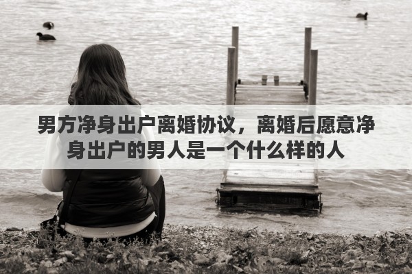 男方净身出户离婚协议，离婚后愿意净身出户的男人是一个什么样的人
