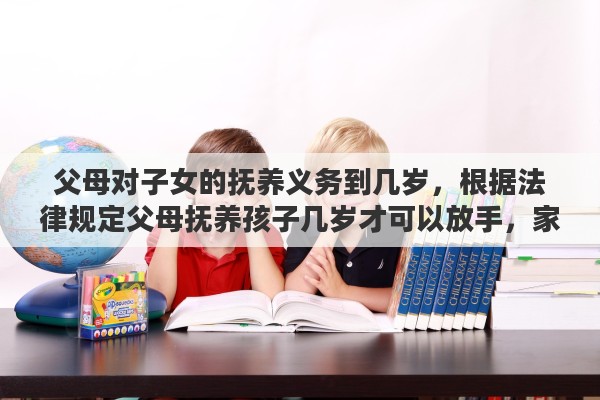 父母对子女的抚养义务到几岁，根据法律规定父母抚养孩子几岁才可以放手，家长有什么责任，孩子有什么义务