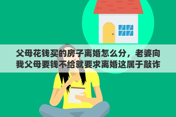父母花钱买的房子离婚怎么分，老婆向我父母要钱不给就要求离婚这属于敲诈吗