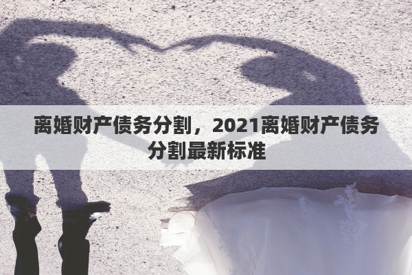 离婚财产债务分割，2021离婚财产债务分割最新标准