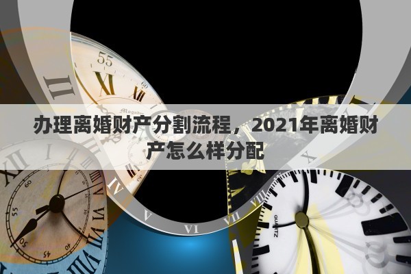 办理离婚财产分割流程，2021年离婚财产怎么样分配