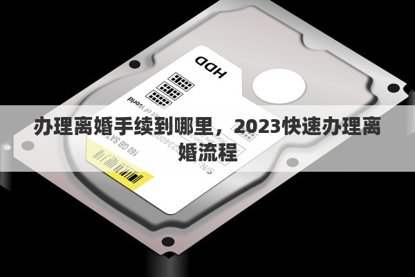 办理离婚手续到哪里，2023快速办理离婚流程