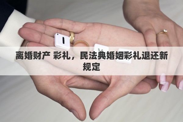 离婚财产 彩礼，民法典婚姻彩礼退还新规定