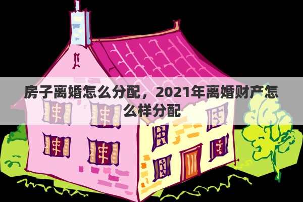 房子离婚怎么分配，2021年离婚财产怎么样分配