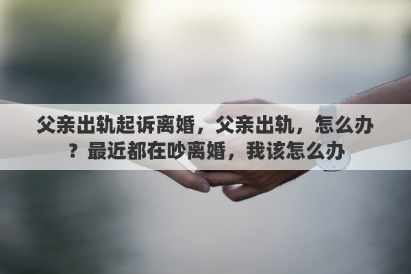 父亲出轨起诉离婚，父亲出轨，怎么办？最近都在吵离婚，我该怎么办