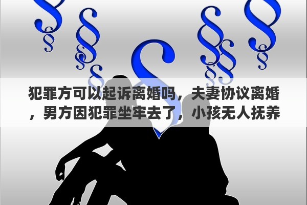 犯罪方可以起诉离婚吗，夫妻协议离婚，男方因犯罪坐牢去了，小孩无人抚养，前妻有抚养孩子的义务吗，如果有，拒绝抚养怎么办