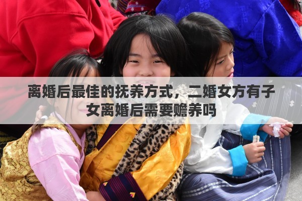 离婚后最佳的抚养方式，二婚女方有子女离婚后需要赡养吗