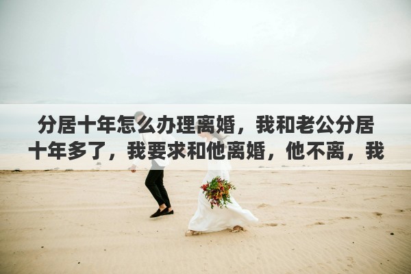 分居十年怎么办理离婚，我和老公分居十年多了，我要求和他离婚，他不离，我该怎么办