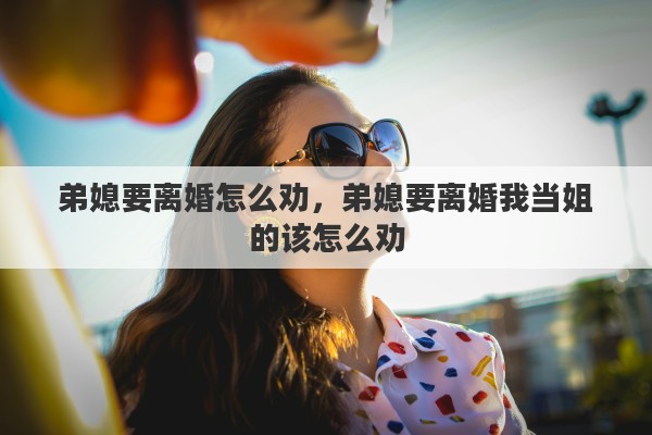 弟媳要离婚怎么劝，弟媳要离婚我当姐的该怎么劝