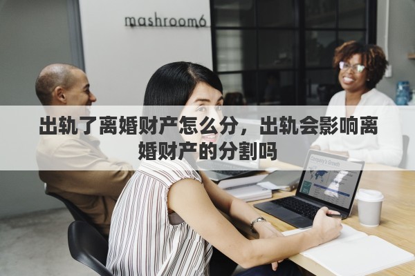 出轨了离婚财产怎么分，出轨会影响离婚财产的分割吗