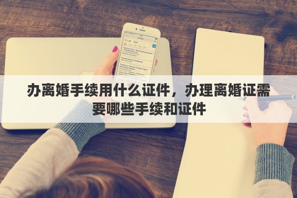 办离婚手续用什么证件，办理离婚证需要哪些手续和证件