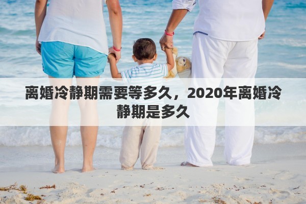 离婚冷静期需要等多久，2020年离婚冷静期是多久