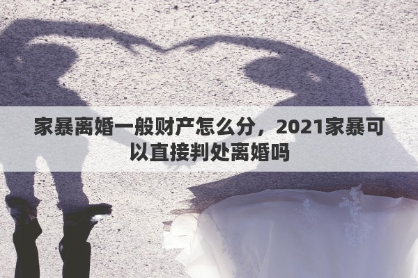 家暴离婚一般财产怎么分，2021家暴可以直接判处离婚吗