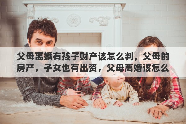 父母离婚有孩子财产该怎么判，父母的房产，子女也有出资，父母离婚该怎么分割财产