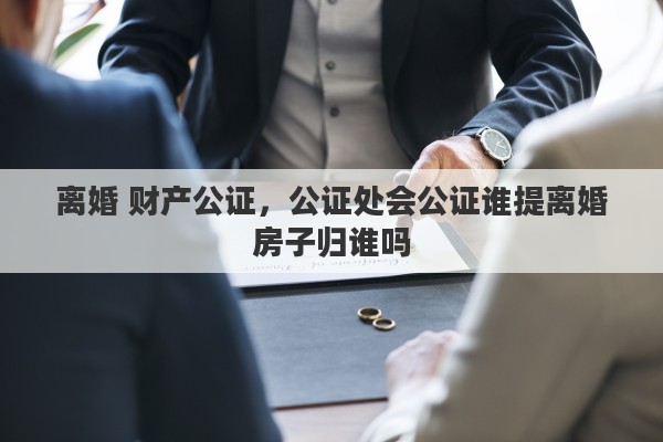 离婚 财产公证，公证处会公证谁提离婚房子归谁吗