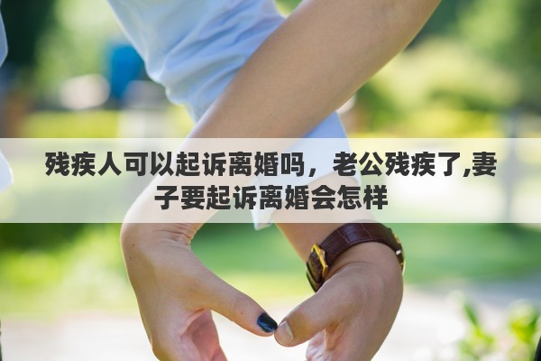 残疾人可以起诉离婚吗，老公残疾了,妻子要起诉离婚会怎样