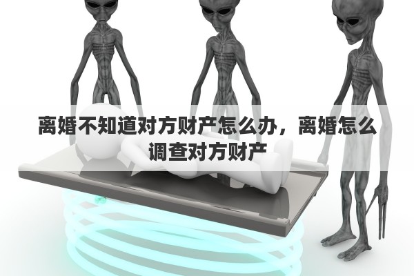 离婚不知道对方财产怎么办，离婚怎么调查对方财产