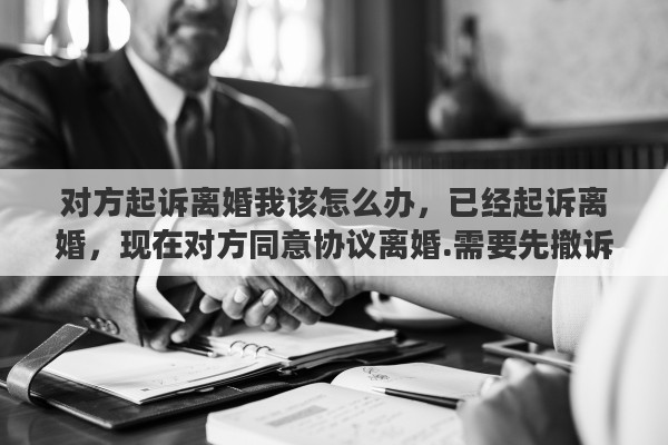 对方起诉离婚我该怎么办，已经起诉离婚，现在对方同意协议离婚.需要先撤诉吗
