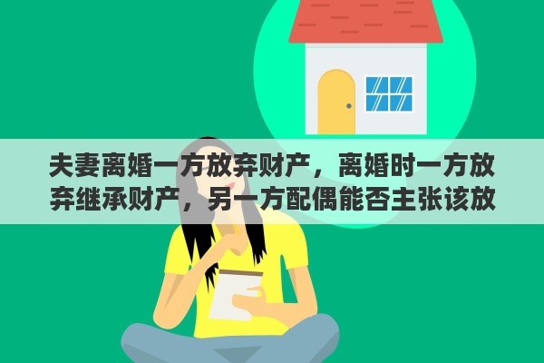 夫妻离婚一方放弃财产，离婚时一方放弃继承财产，另一方配偶能否主张该放弃无效