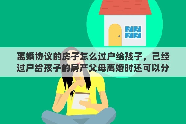 离婚协议的房子怎么过户给孩子，己经过户给孩子的房产父母离婚时还可以分吗