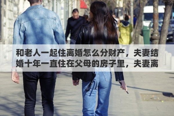 和老人一起住离婚怎么分财产，夫妻结婚十年一直住在父母的房子里，夫妻离婚时父母可以向他们夫妻要房租吗