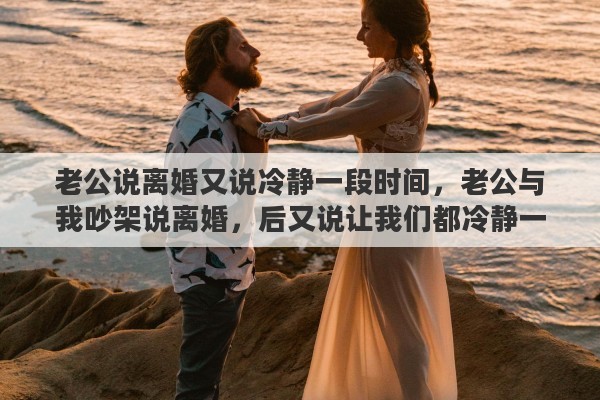 老公说离婚又说冷静一段时间，老公与我吵架说离婚，后又说让我们都冷静一下
