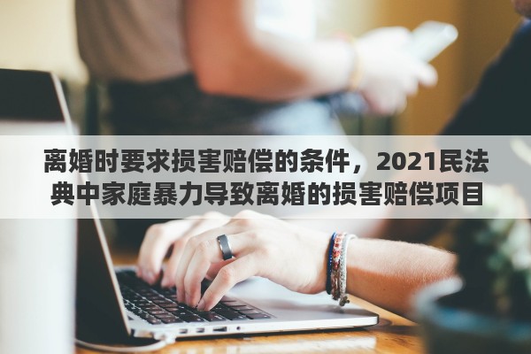 离婚时要求损害赔偿的条件，2021民法典中家庭暴力导致离婚的损害赔偿项目