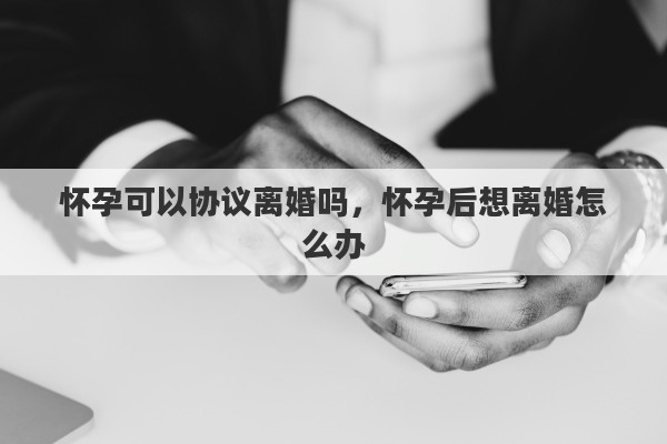 怀孕可以协议离婚吗，怀孕后想离婚怎么办