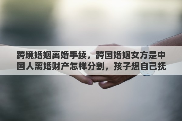 跨境婚姻离婚手续，跨国婚姻女方是中国人离婚财产怎样分割，孩子想自己抚养，可以吗