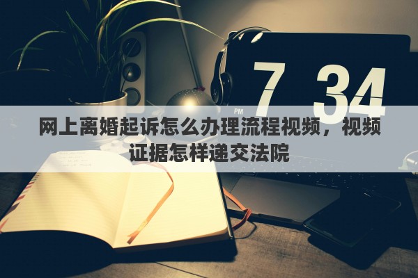 网上离婚起诉怎么办理流程视频，视频证据怎样递交法院