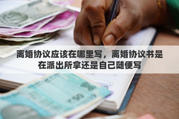 离婚协议应该在哪里写，离婚协议书是在派出所拿还是自己随便写