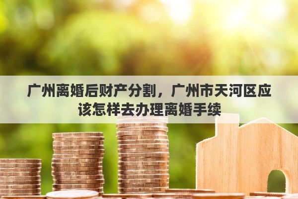 广州离婚后财产分割，广州市天河区应该怎样去办理离婚手续