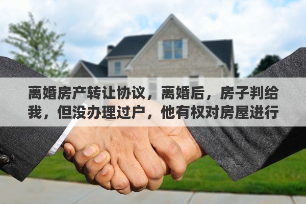 离婚房产转让协议，离婚后，房子判给我，但没办理过户，他有权对房屋进行买卖吗