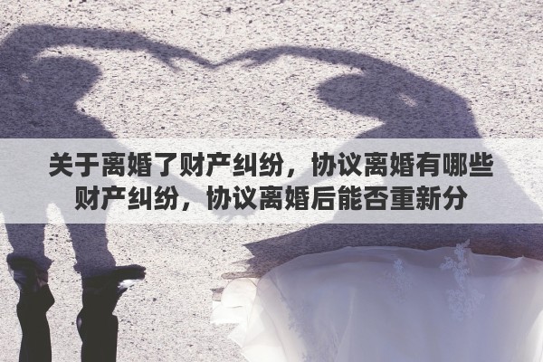 关于离婚了财产纠纷，协议离婚有哪些财产纠纷，协议离婚后能否重新分