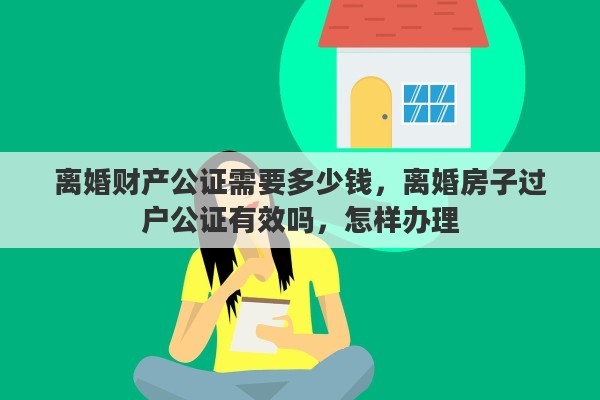 离婚财产公证需要多少钱，离婚房子过户公证有效吗，怎样办理