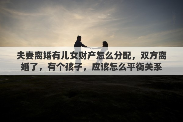 夫妻离婚有儿女财产怎么分配，双方离婚了，有个孩子，应该怎么平衡关系