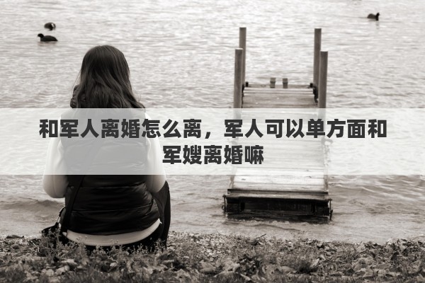 和军人离婚怎么离，军人可以单方面和军嫂离婚嘛
