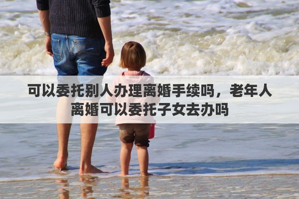 可以委托别人办理离婚手续吗，老年人离婚可以委托子女去办吗