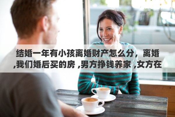 结婚一年有小孩离婚财产怎么分，离婚,我们婚后买的房 ,男方挣钱养家 ,女方在家带孩子,离婚了财产怎么分