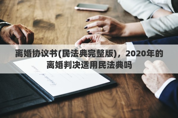 离婚协议书(民法典完整版)，2020年的离婚判决适用民法典吗