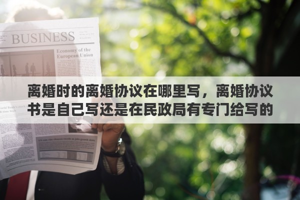 离婚时的离婚协议在哪里写，离婚协议书是自己写还是在民政局有专门给写的