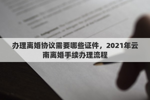 办理离婚协议需要哪些证件，2021年云南离婚手续办理流程